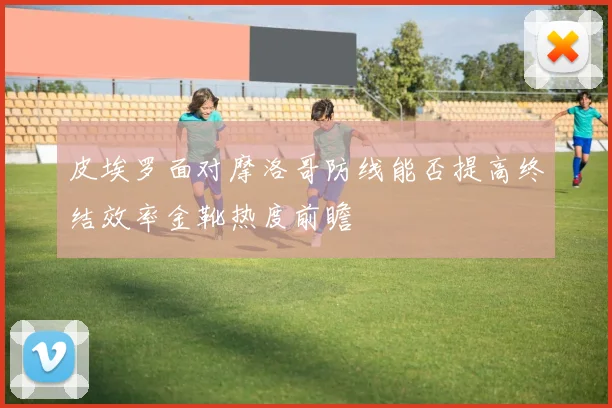 皮埃罗面对摩洛哥防线能否提高终结效率金靴热度前瞻