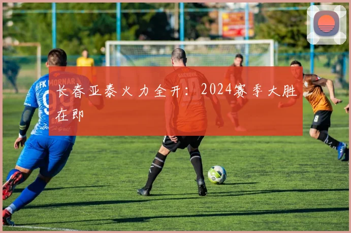 长春亚泰火力全开:2024赛季大胜在即
