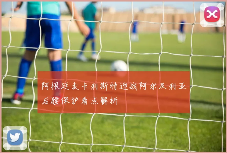 阿根廷麦卡利斯特迎战阿尔及利亚后腰保护看点解析