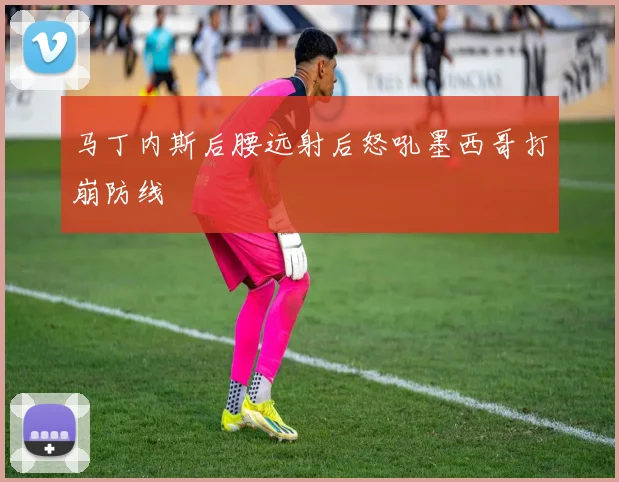 马丁内斯后腰远射后怒吼墨西哥打崩防线