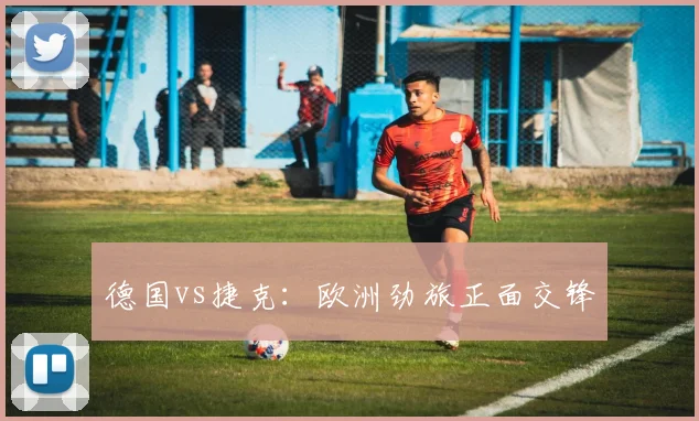 德国vs捷克:欧洲劲旅正面交锋