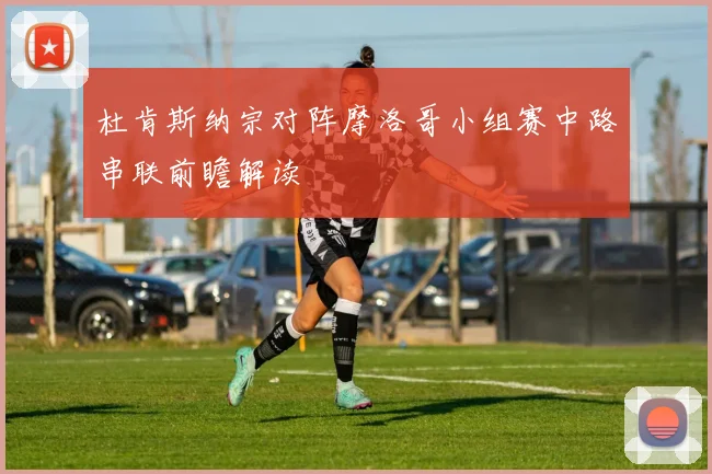 杜肯斯纳宗对阵摩洛哥小组赛中路串联前瞻解读