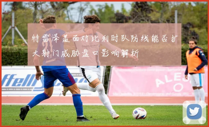 特雷泽盖面对比利时队防线能否扩大射门威胁盘口影响解析