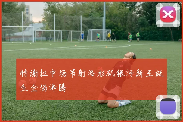 特谢拉中场吊射洛杉矶银河新王诞生全场沸腾