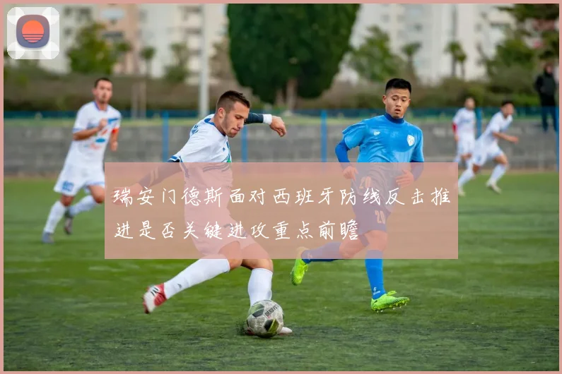 瑞安门德斯面对西班牙防线反击推进是否关键进攻重点前瞻