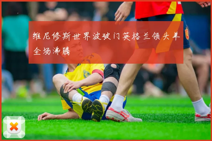 维尼修斯世界波破门英格兰领头羊全场沸腾