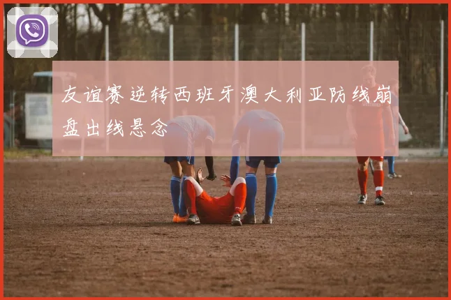友谊赛逆转西班牙澳大利亚防线崩盘出线悬念