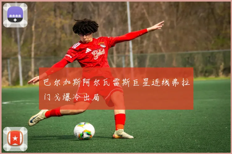 巴尔加斯阿尔瓦雷斯巨星连线弗拉门戈爆冷出局