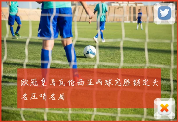 欧冠皇马瓦伦西亚两球完胜锁定头名压哨名局