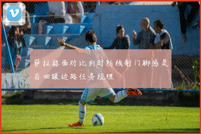 萨拉赫面对比利时防线射门脚感是否回暖边路任务梳理