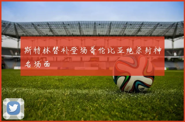 斯特林替补登场哥伦比亚绝杀封神名场面