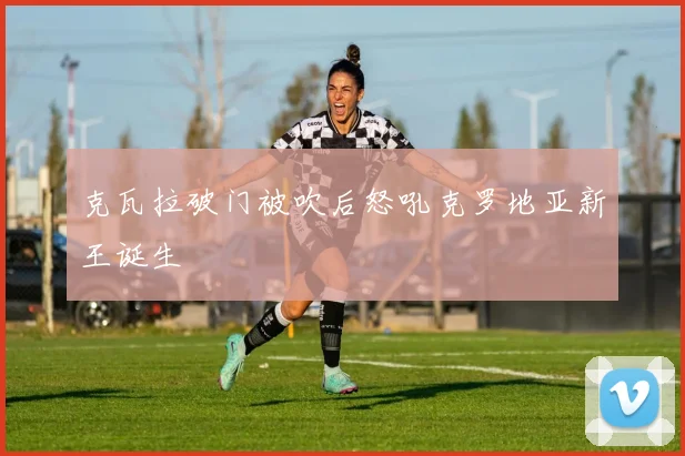 克瓦拉破门被吹后怒吼克罗地亚新王诞生