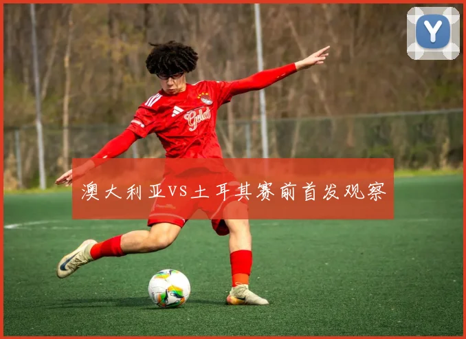 澳大利亚vs土耳其赛前首发观察