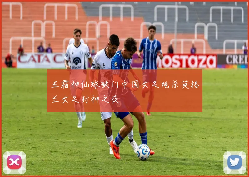 王霜神仙球破门中国女足绝杀英格兰女足封神之夜