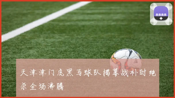 天津津门虎黑马球队揭幕战补时绝杀全场沸腾