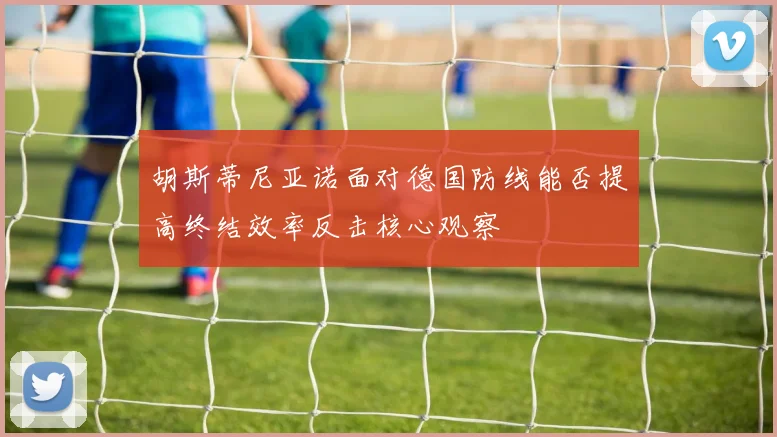 胡斯蒂尼亚诺面对德国防线能否提高终结效率反击核心观察