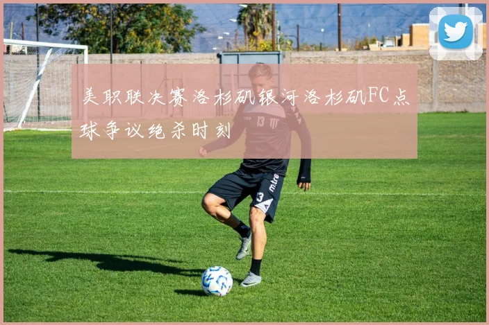 美职联决赛洛杉矶银河洛杉矶FC点球争议绝杀时刻