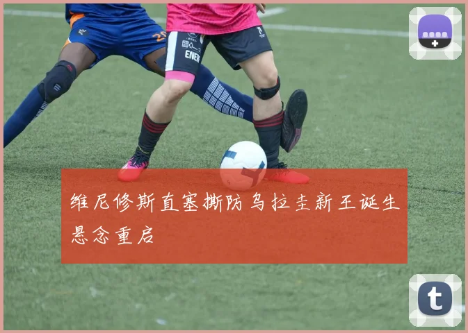 维尼修斯直塞撕防乌拉圭新王诞生悬念重启
