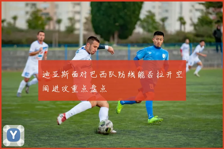 迪亚斯面对巴西队防线能否拉开空间进攻重点盘点