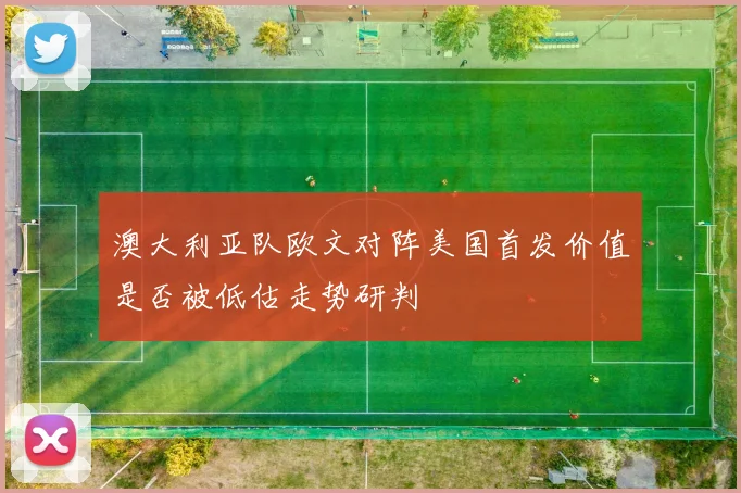 澳大利亚队欧文对阵美国首发价值是否被低估走势研判