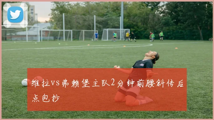 维拉vs弗赖堡主队2分钟前腰斜传后点包抄