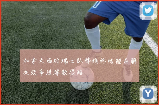 加拿大面对瑞士队锋线终结能否解决效率进球数思路