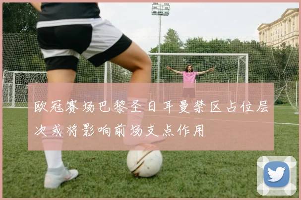 欧冠赛场巴黎圣日耳曼禁区占位层次或将影响前场支点作用
