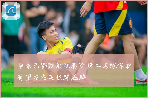 毕尔巴鄂欧冠联赛阶段二点球保护有望左右定位球威胁