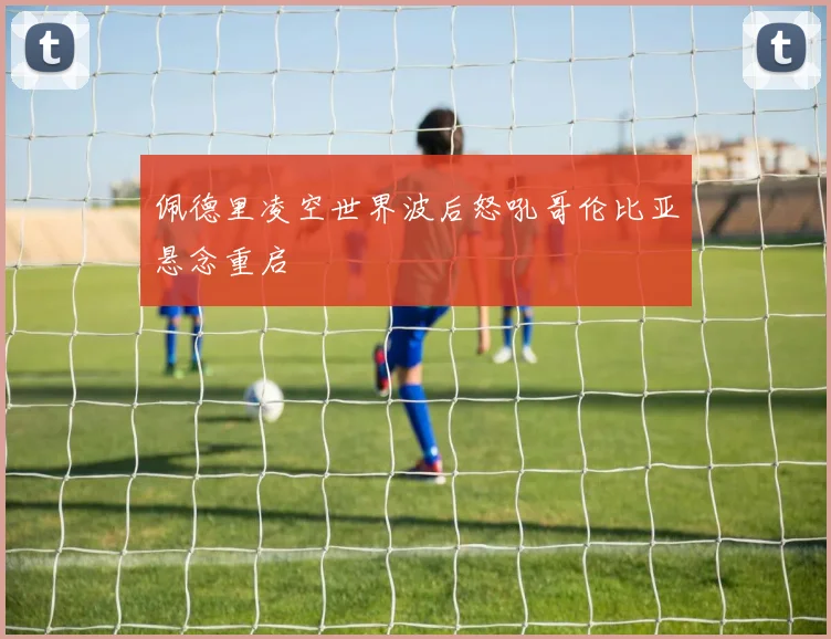 佩德里凌空世界波后怒吼哥伦比亚悬念重启