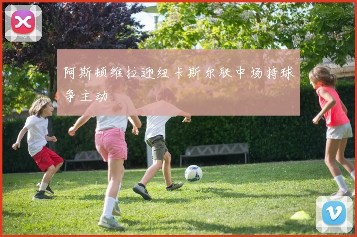 阿斯顿维拉迎纽卡斯尔联中场持球争主动