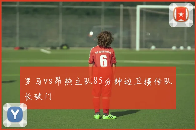 罗马vs昂热主队85分钟边卫横传队长破门