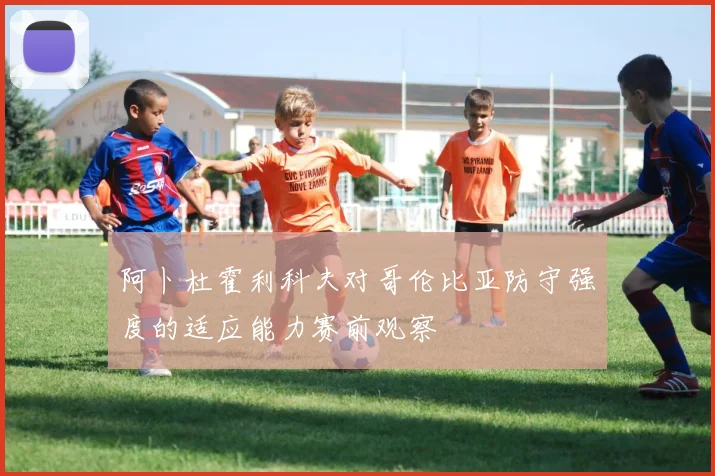 阿卜杜霍利科夫对哥伦比亚防守强度的适应能力赛前观察