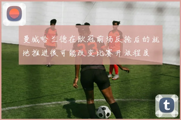 曼城哈兰德在欧冠前场反抢后的就地推进很可能改变比赛开放程度