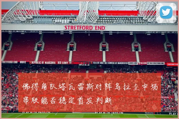 佛得角队塔瓦雷斯对阵乌拉圭中场串联能否稳定首发判断