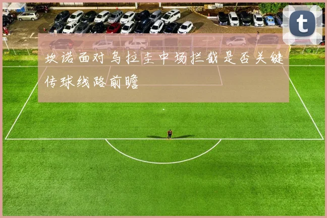 坎诺面对乌拉圭中场拦截是否关键传球线路前瞻