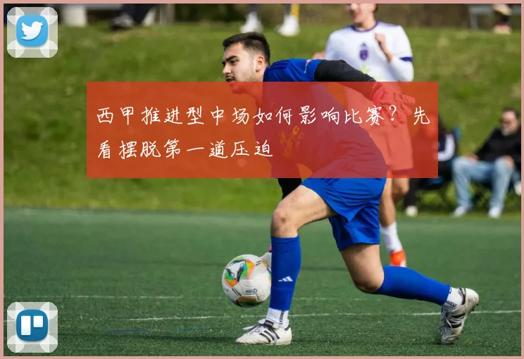 西甲推进型中场如何影响比赛？先看摆脱第一道压迫