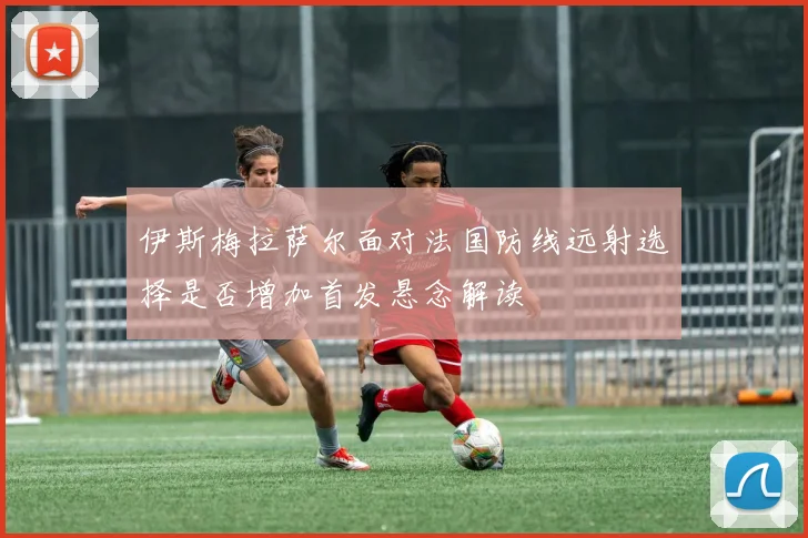 伊斯梅拉萨尔面对法国防线远射选择是否增加首发悬念解读