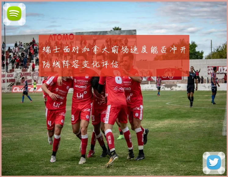 瑞士面对加拿大前场速度能否冲开防线阵容变化评估