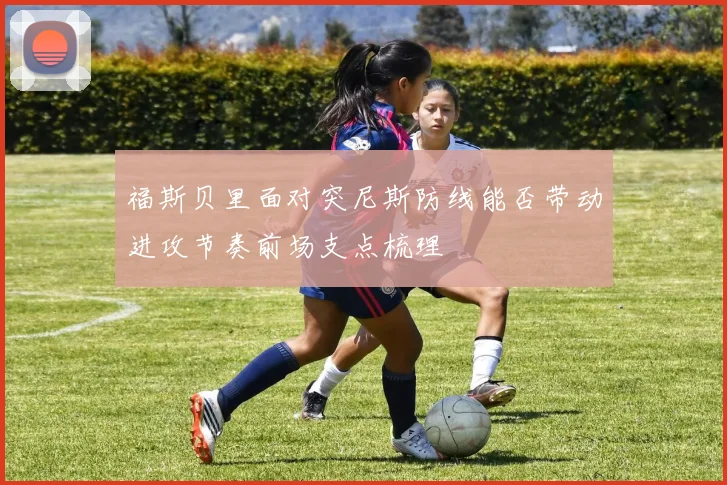 福斯贝里面对突尼斯防线能否带动进攻节奏前场支点梳理