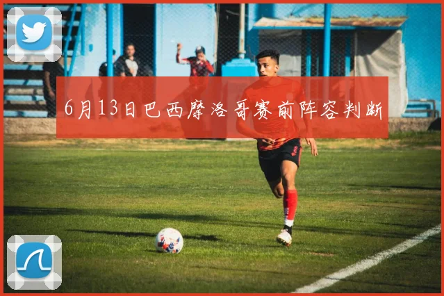 6月13日巴西摩洛哥赛前阵容判断