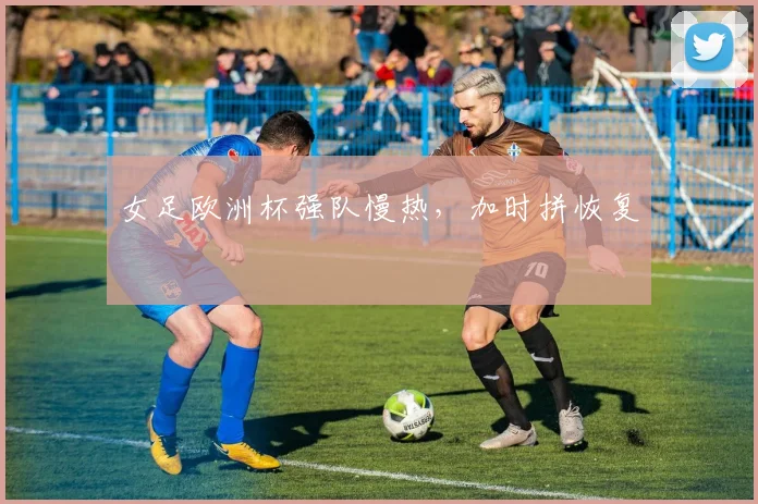 女足欧洲杯强队慢热，加时拼恢复