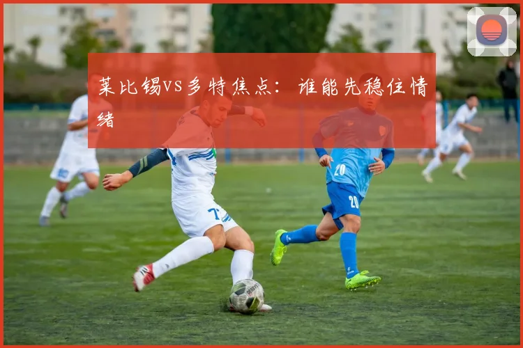 莱比锡vs多特焦点：谁能先稳住情绪