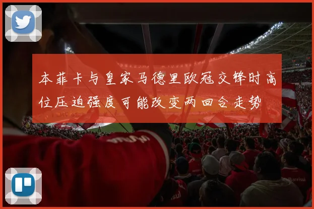 本菲卡与皇家马德里欧冠交锋时高位压迫强度可能改变两回合走势